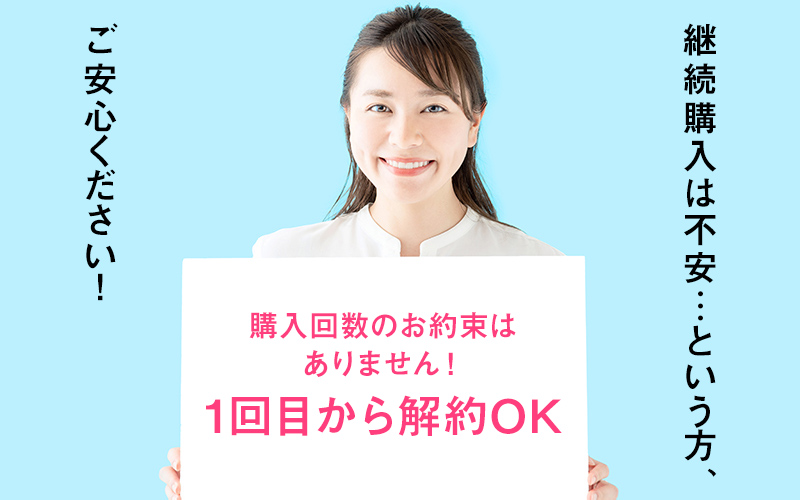 購入回数のお約束はありません！1回目から解約OK　継続購入は不安…という方、ご安心ください！